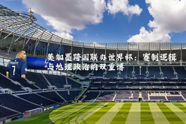美加墨跨国联办世界杯：赛制逻辑与地理政治的双重博弈